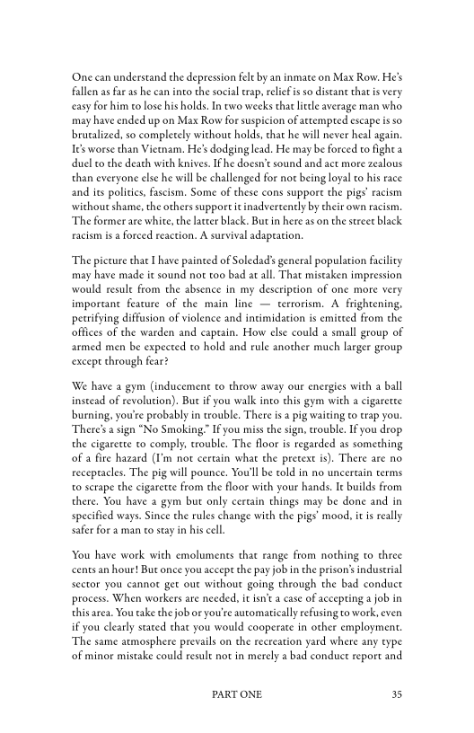 One can understand the depression felt by an inmate on Max Row. He's
fallen as far as he can into the social trap, relief is so distant that is very
«easy for him co lose his holds. In two weeks that tee average man who
may have ended up on Max Row for suspicion of attempted escape isso
brutalized, so completely withoue holds, that he will never heal again.
Ie’s worse than Vietnam, He's dodging lead. He may be Forced to fight a
duel to the death with knives. Ifhe doesn’t sound and act more zealous
than everyone else he will be challenged for not being loyal to his race
and its polities, fascism. Some of these cons support the pigs’ racism
‘without shame, the others support it inadvertently by their own racism,
‘The former are white, the latter black. But in here as on the street black
racism is a forced reaction. A survival adaptation,

‘The picture thae I have painted of Soledad's general population facility
may have made it sound not too bad at all. That mistaken impression
would resule from the absence in my description of one more very
important feature of the main line — terrorism. A frightening,
petrifying diffusion of violence and intimidation is emitted from the
offices of the warden and captain. How else could a small group of
armed men be expected to hold and rule another much larger group
except through fear?

‘We have a gym (inducement to throw away our energies with a ball
instead of revolution). But if you walk into this gym with a cigarette
burning, you'te probably in trouble. There is a pig waiting to trap you.
‘There's sign "No Smoking.” If you miss the sign, trouble. Ifyou drop
the cigarette to comply, trouble. The floor is regarded as something
of a fire hazard (I’m not certain what the pretext is). There are no
receptacles. The pig will pounce. You'll be told in no uncertain terms
to scrape the cigarette from the floor with your hands. Ie builds from
there. You have a gym but only certain things may be done and in
specified ways, Since the rules change with the pigs’ mood, itis really
safer for a man to stay in his cell.

You have work with emoluments that range ftom nothing to three
cents an hour! Bur once you accept the pay job in the prison’s industrial
sector you cannot get out without going through the bad conduct
process. When workers are needed, it isn’t a case of accepting a job in
thisarea. You take the job or you're automaticaly refusing to work, even
if you clearly stated that you would cooperate in other employment,
‘The same atmosphere prevails on the recreation yard where any type
‘of minor mistake could result not in merely a bad conduct report and

PART ONE. 35
